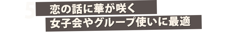 5 恋の話に華が咲く女子会やグループ使いに最適